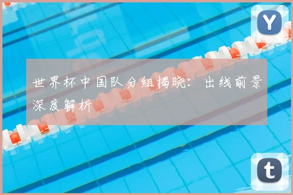 世界杯中国队分组揭晓：出线前景深度解析