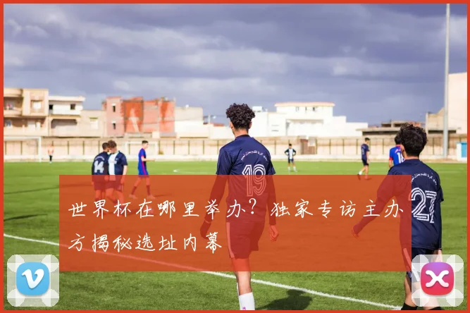 世界杯在哪里举办?独家专访主办方揭秘选址内幕