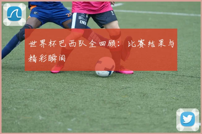 世界杯巴西队全回顾：比赛结果与精彩瞬间