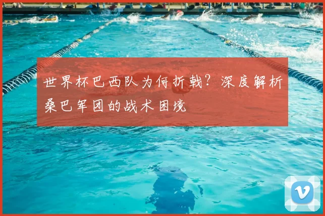 世界杯巴西队为何折戟？深度解析桑巴军团的战术困境