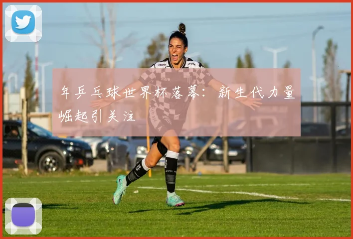 年乒乓球世界杯落幕：新生代力量崛起引关注