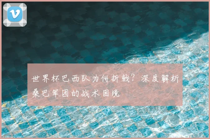 世界杯巴西队为何折戟？深度解析桑巴军团的战术困境