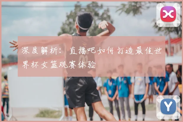 深度解析:直播吧如何打造最佳世界杯女篮观赛体验