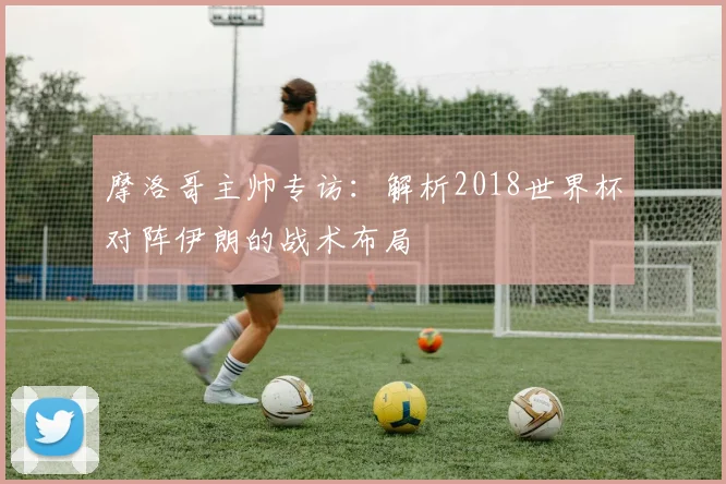 摩洛哥主帅专访：解析2018世界杯对阵伊朗的战术布局