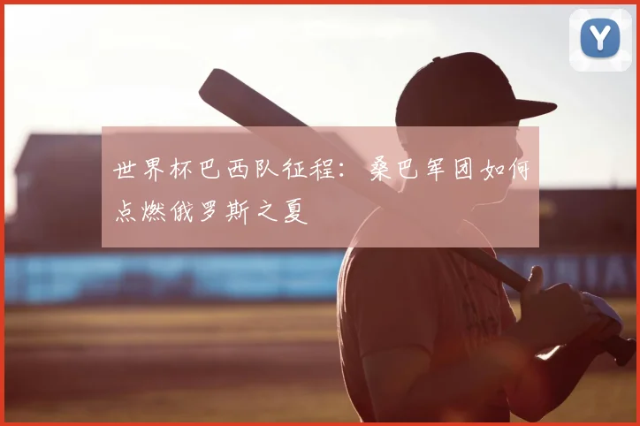 世界杯巴西队征程：桑巴军团如何点燃俄罗斯之夏