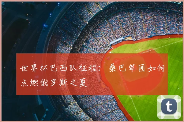 世界杯巴西队征程：桑巴军团如何点燃俄罗斯之夏