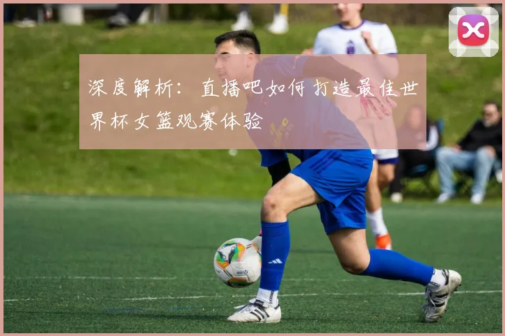 深度解析：直播吧如何打造最佳世界杯女篮观赛体验